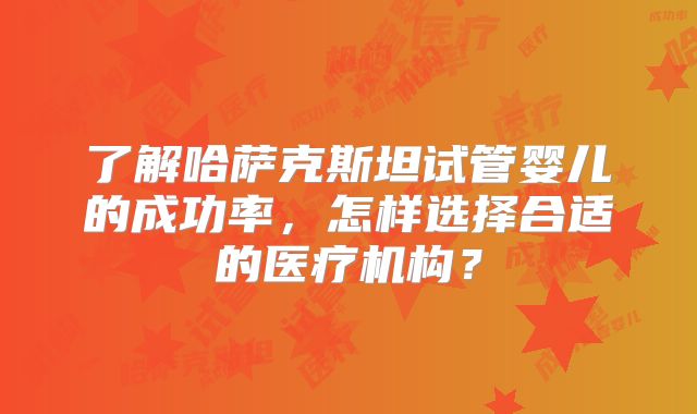 了解哈萨克斯坦试管婴儿的成功率，怎样选择合适的医疗机构？