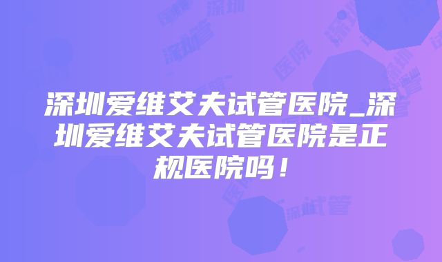 深圳爱维艾夫试管医院_深圳爱维艾夫试管医院是正规医院吗！