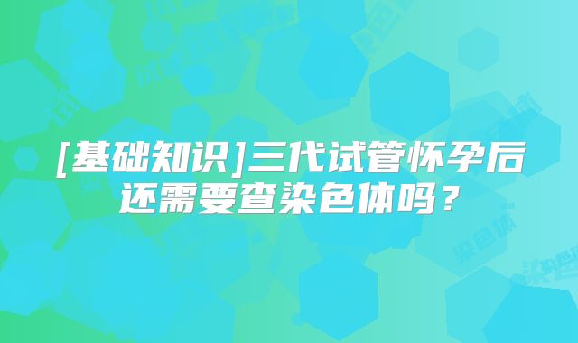 [基础知识]三代试管怀孕后还需要查染色体吗？