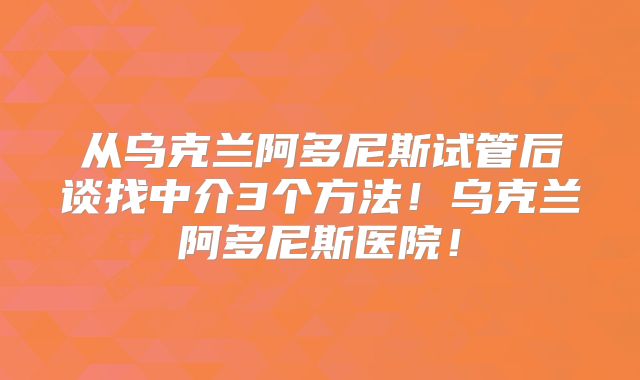 从乌克兰阿多尼斯试管后谈找中介3个方法!乌克兰阿多尼斯医院!