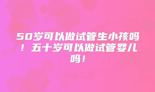 50岁可以做试管生小孩吗！五十岁可以做试管婴儿吗！