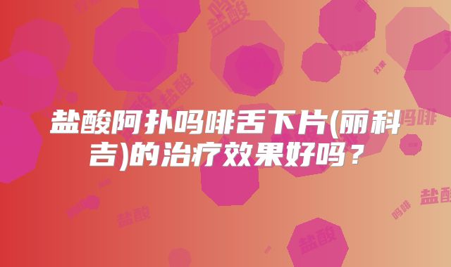 盐酸阿扑吗啡舌下片(丽科吉)的治疗效果好吗？