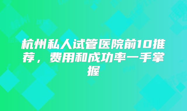 杭州私人试管医院前10推荐，费用和成功率一手掌握
