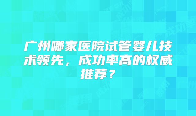 广州哪家医院试管婴儿技术领先，成功率高的权威推荐？