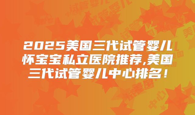2025美国三代试管婴儿怀宝宝私立医院推荐,美国三代试管婴儿中心排名！