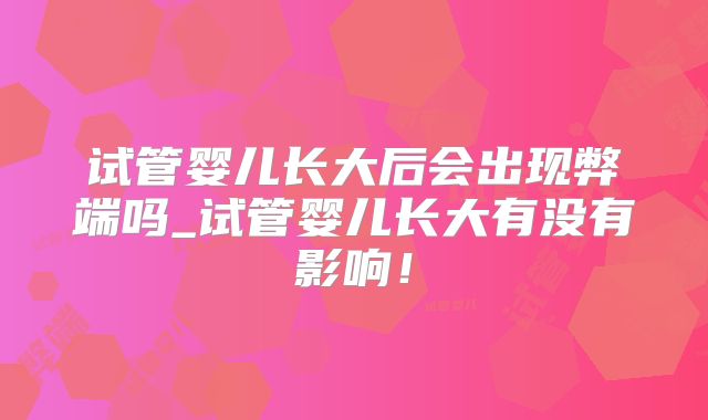 试管婴儿长大后会出现弊端吗_试管婴儿长大有没有影响!