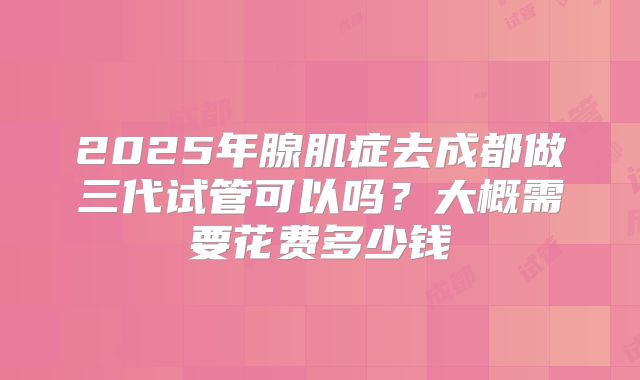 2025年腺肌症去成都做三代试管可以吗？大概需要花费多少钱