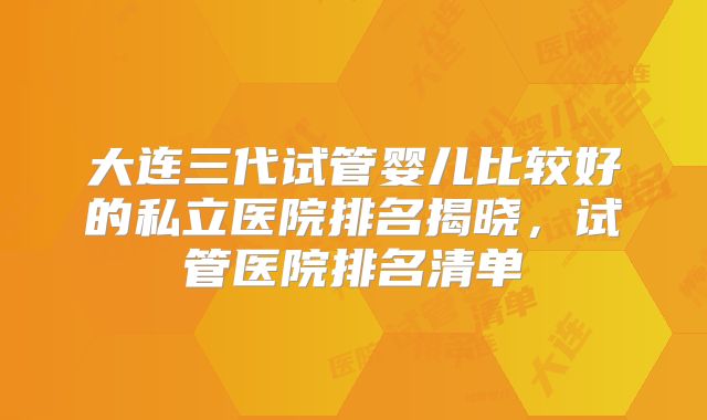 大连三代试管婴儿比较好的私立医院排名揭晓，试管医院排名清单