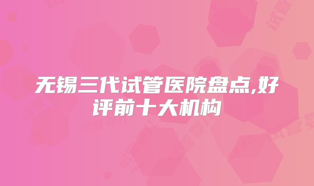 无锡三代试管医院盘点,好评前十大机构