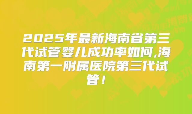 2025年最新海南省第三代试管婴儿成功率如何,海南第一附属医院第三代试管！
