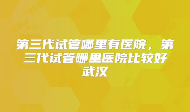 第三代试管哪里有医院，第三代试管哪里医院比较好武汉