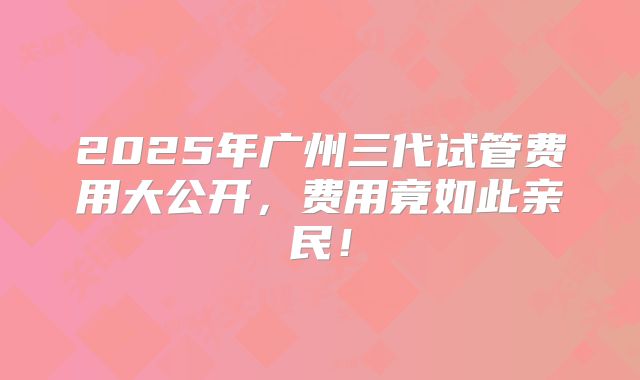 2025年广州三代试管费用大公开，费用竟如此亲民！