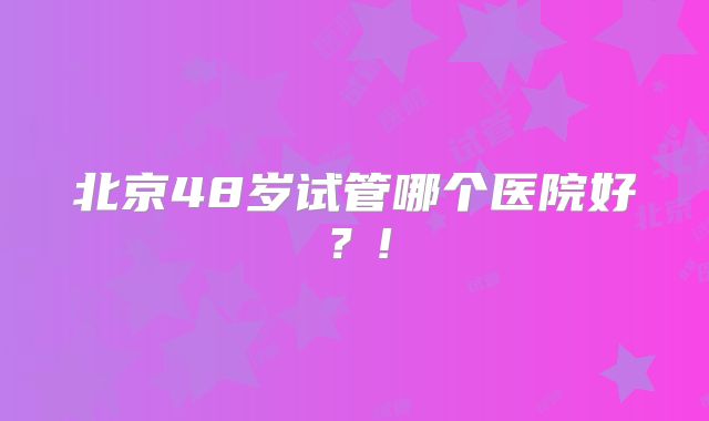 北京48岁试管哪个医院好？!