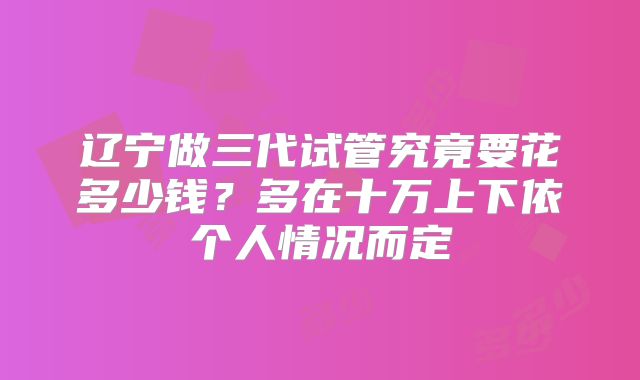 辽宁做三代试管究竟要花多少钱？多在十万上下依个人情况而定