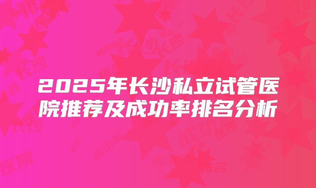 2025年长沙私立试管医院推荐及成功率排名分析