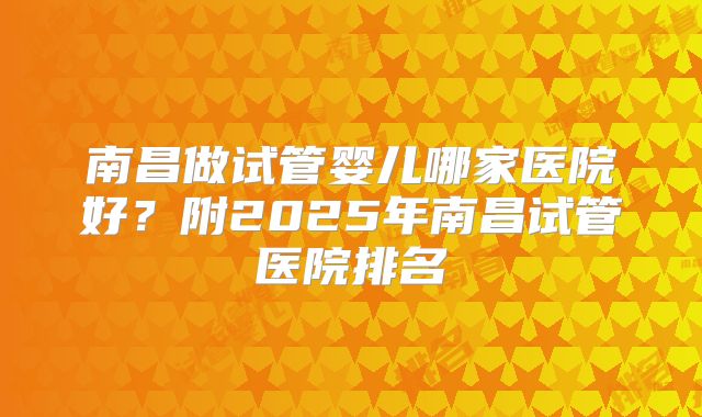 南昌做试管婴儿哪家医院好？附2025年南昌试管医院排名