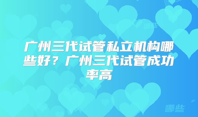 广州三代试管私立机构哪些好?广州三代试管成功率高