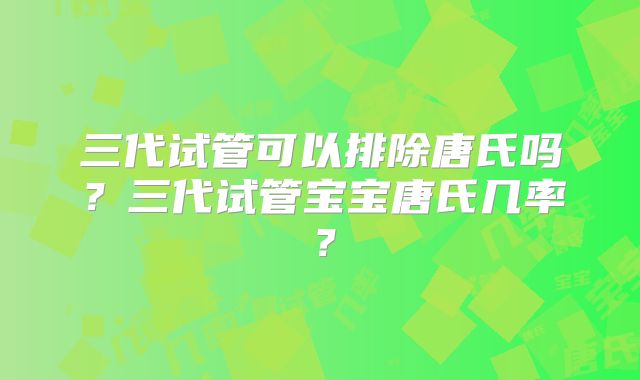 三代试管可以排除唐氏吗?三代试管宝宝唐氏几率?