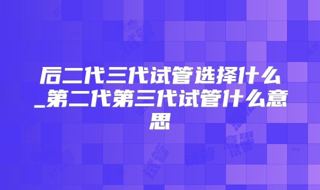 后二代三代试管选择什么_第二代第三代试管什么意思