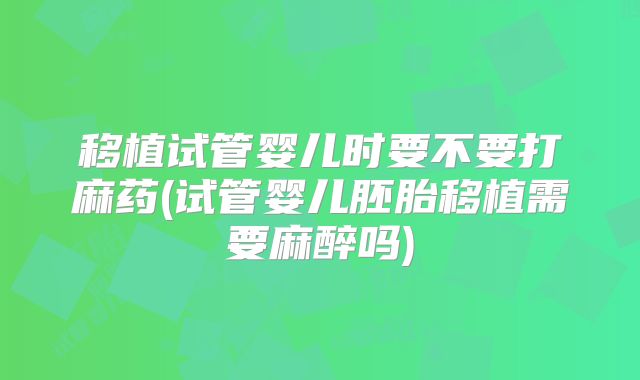移植试管婴儿时要不要打麻药(试管婴儿胚胎移植需要麻醉吗)