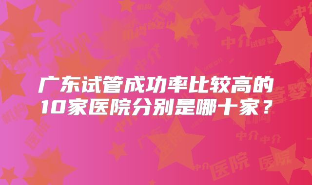 广东试管成功率比较高的10家医院分别是哪十家？