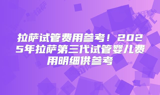 拉萨试管费用参考！2025年拉萨第三代试管婴儿费用明细供参考