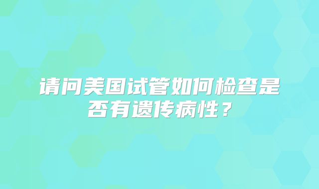 请问美国试管如何检查是否有遗传病性？