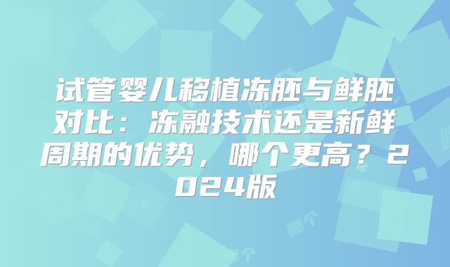 试管婴儿移植冻胚与鲜胚对比:冻融技术还是新鲜周期的优势,哪个更高?2024版