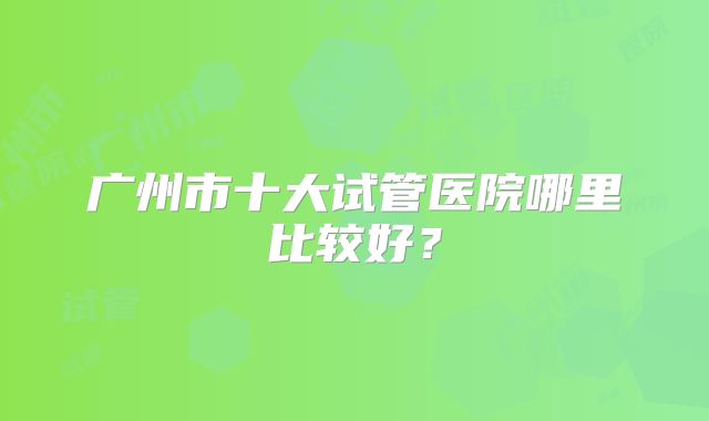 广州市十大试管医院哪里比较好？