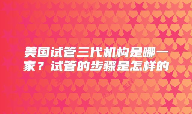 美国试管三代机构是哪一家?试管的步骤是怎样的