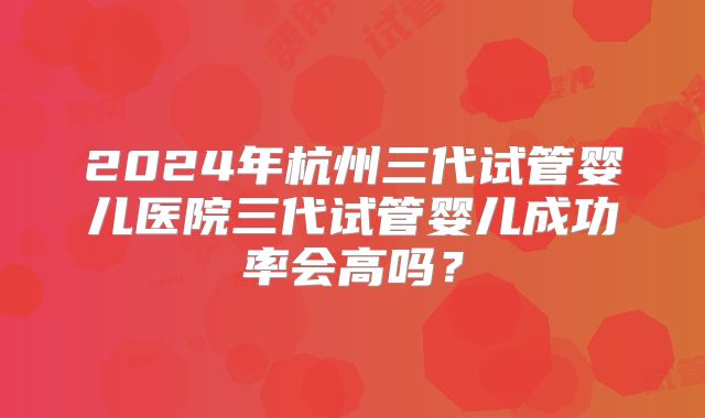 2024年杭州三代试管婴儿医院三代试管婴儿成功率会高吗？