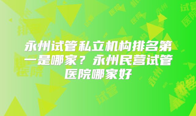 永州试管私立机构排名第一是哪家?永州民营试管医院哪家好