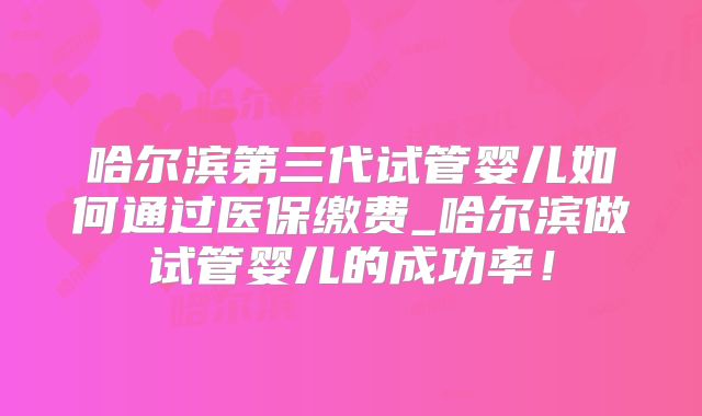 哈尔滨第三代试管婴儿如何通过医保缴费_哈尔滨做试管婴儿的成功率！