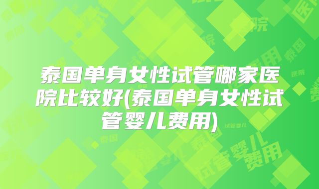 泰国单身女性试管哪家医院比较好(泰国单身女性试管婴儿费用)