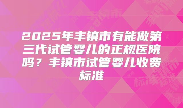 2025年丰镇市有能做第三代试管婴儿的正规医院吗？丰镇市试管婴儿收费标准