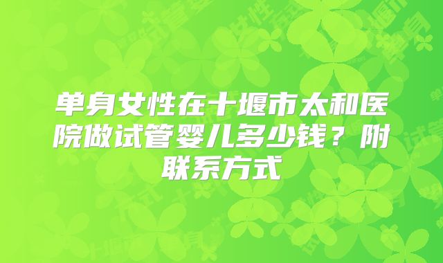单身女性在十堰市太和医院做试管婴儿多少钱？附联系方式