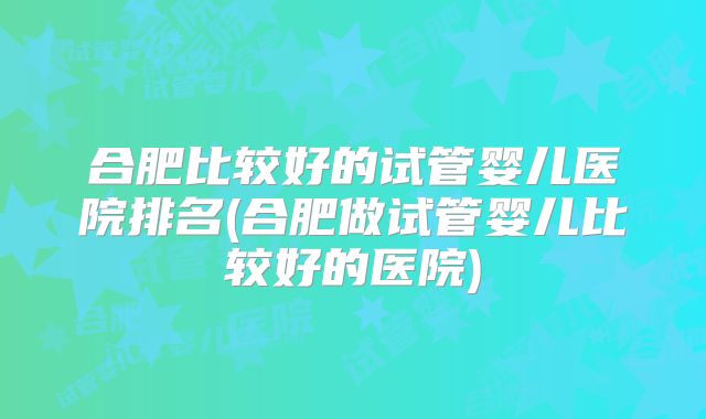 合肥比较好的试管婴儿医院排名(合肥做试管婴儿比较好的医院)
