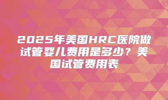 2025年美国HRC医院做试管婴儿费用是多少？美国试管费用表