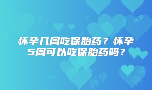 怀孕几周吃保胎药？怀孕5周可以吃保胎药吗？
