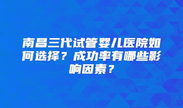 南昌三代试管婴儿医院如何选择？成功率有哪些影响因素？