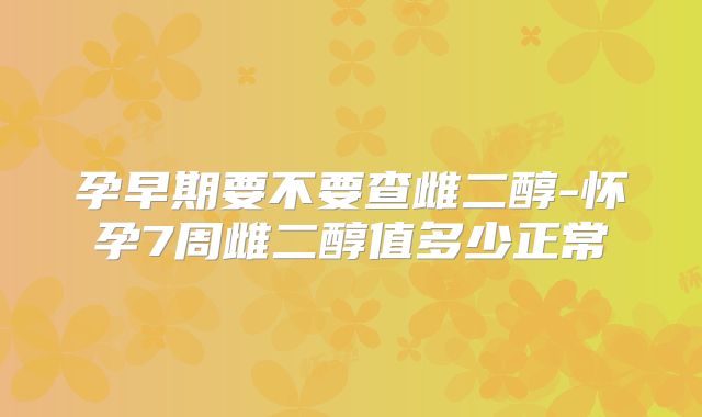 孕早期要不要查雌二醇-怀孕7周雌二醇值多少正常