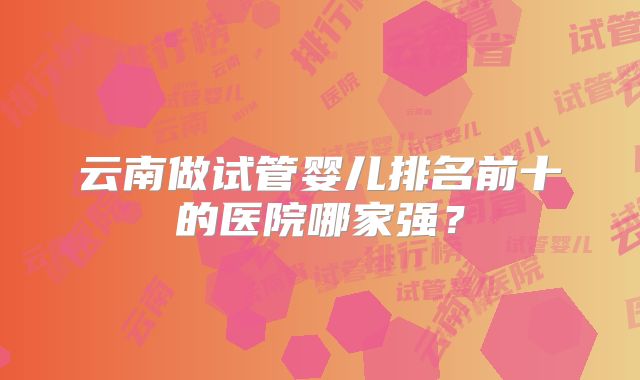 云南做试管婴儿排名前十的医院哪家强？