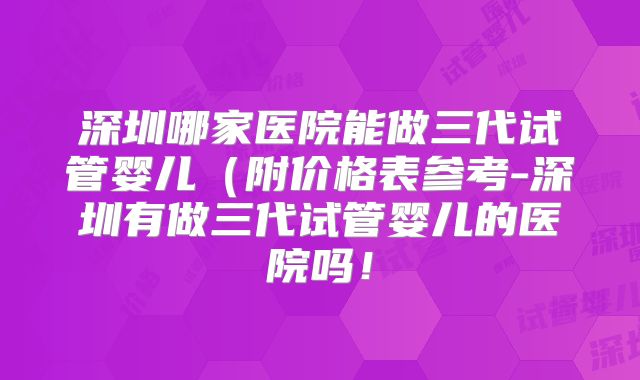 深圳哪家医院能做三代试管婴儿（附价格表参考-深圳有做三代试管婴儿的医院吗！