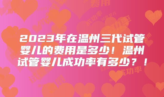 2023年在温州三代试管婴儿的费用是多少！温州试管婴儿成功率有多少？！