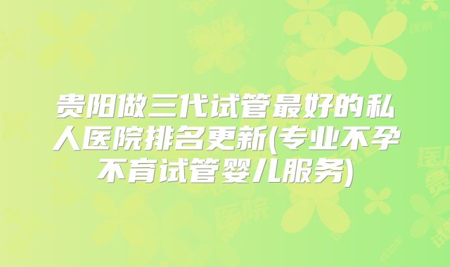 贵阳做三代试管最好的私人医院排名更新(专业不孕不育试管婴儿服务)