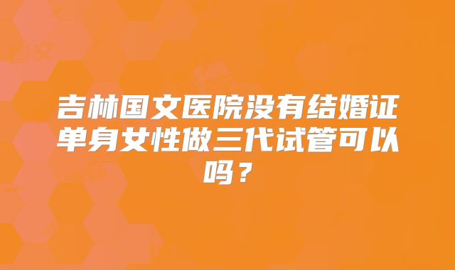 吉林国文医院没有结婚证单身女性做三代试管可以吗？