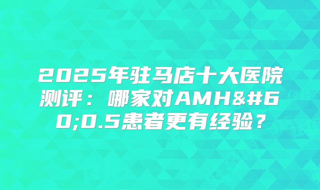 2025年驻马店十大医院测评:哪家对AMH<0.5患者更有经验?