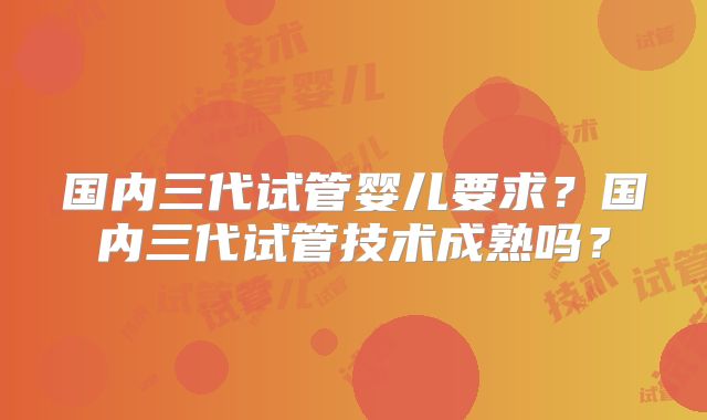 国内三代试管婴儿要求？国内三代试管技术成熟吗？