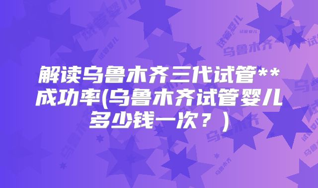 解读乌鲁木齐三代试管**成功率(乌鲁木齐试管婴儿多少钱一次？)