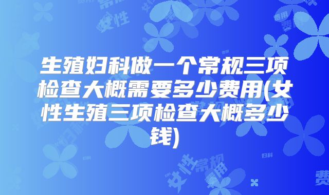 生殖妇科做一个常规三项检查大概需要多少费用(女性生殖三项检查大概多少钱)